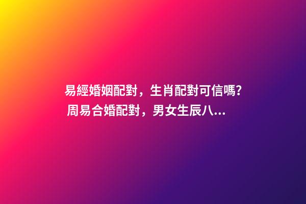 易經婚姻配對，生肖配對可信嗎？ 周易合婚配對，男女生辰八字配對，八字合婚-第1張-觀點-玄機派